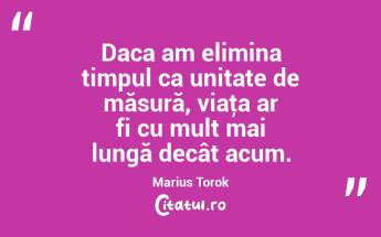 Daca am elimina timpul ca unitate de măsură, viaţa ar fi cu mult mai lungă decât acum. Marius Torok...