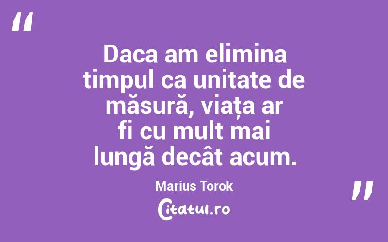Daca am elimina timpul ca unitate de măsură, viaţa ar fi cu mult mai lungă decât acum. Marius Torok
