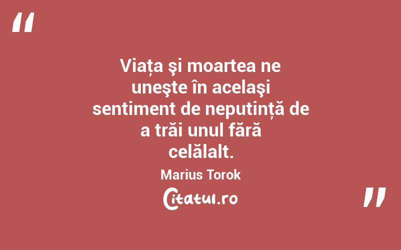 Viaţa şi moartea ne uneşte în acelaşi sentiment de neputinţă de a trăi unul fără celălalt. Marius Torok
