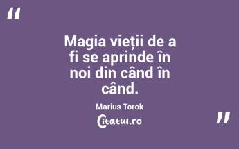 Magia vieţii de a fi se aprinde în noi din când în când. Marius Torok...