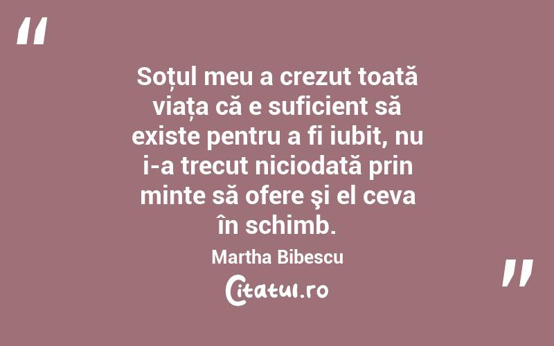 Soţul meu a crezut toată viaţa că e suficient să existe pentru a fi iubit, nu i-a trecut niciodată prin minte să ofere şi el ceva în schimb. Martha Bibescu
