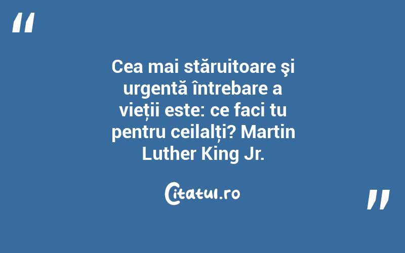 Cea mai stăruitoare şi urgentă întrebare a vieţii este: ce faci tu pentru ceilalţi? Martin Luther King Jr.
