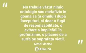Nu trebuie văzut nimic ontologic sau metafizic în goana sa (a omului) după începuturi, ci doar o fugă de responsabilitate, o evitare a implicării în profunzime, o plăcere de a surfa pe suprafaţa vieţii. Matei Visniec...