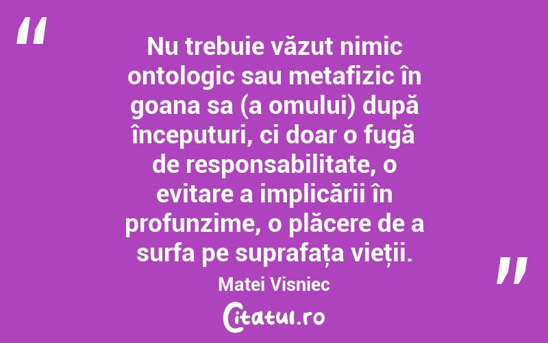 Nu trebuie văzut nimic ontologic sau metafizic în goana sa (a omului) după începuturi, ci doar o fugă de responsabilitate, o evitare a implicării în profunzime, o plăcere de a surfa pe suprafaţa vieţii. Matei Visniec
