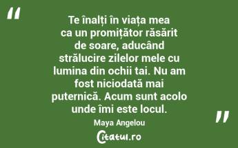 Te înalţi în viaţa mea ca un promiţător răsărit de soare, aducând strălucire zilelor mele cu lumina din ochii tai. Nu am fost niciodată mai puternică. Acum sunt acolo unde îmi este locul. Maya Angelou...