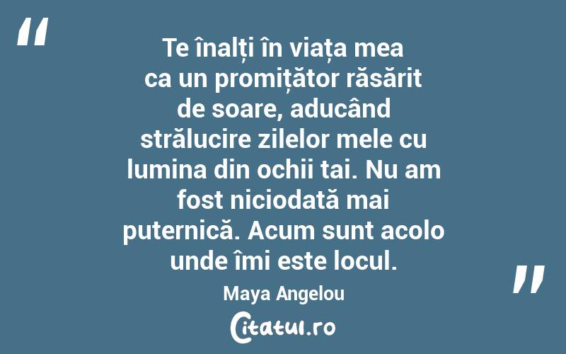 Te înalţi în viaţa mea ca un promiţător răsărit de soare, aducând strălucire zilelor mele cu lumina din ochii tai. Nu am fost niciodată mai puternică. Acum sunt acolo unde îmi este locul. Maya Angelou
