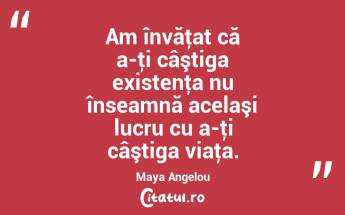 Am învăţat că a-ţi câştiga existenţa nu înseamnă acelaşi lucru cu a-ţi câştiga viaţa. Maya Angelou...