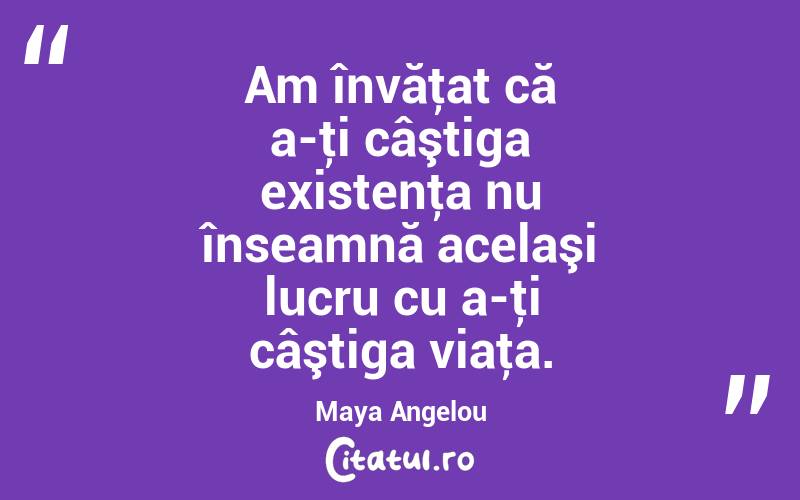 Am învăţat că a-ţi câştiga existenţa nu înseamnă acelaşi lucru cu a-ţi câştiga viaţa. Maya Angelou
