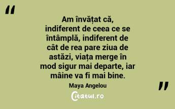 Am învăţat că, indiferent de ceea ce se întâmplă, indiferent de cât de rea pare ziua de astăzi, viaţa merge în mod sigur mai departe, iar mâine va fi mai bine. Maya Angelou...