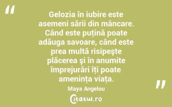 Gelozia în iubire este asemeni sării din mâncare. Când este puţină poate adăuga savoare, când este prea multă risipeşte plăcerea şi în anumite împrejurări îţi poate ameninţa viaţa. Maya Angelou...