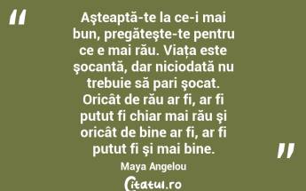 Aşteaptă-te la ce-i mai bun, pregăteşte-te pentru ce e mai rău. Viaţa este şocantă, dar niciodată nu trebuie să pari şocat. Oricât de rău ar fi, ar fi putut fi chiar mai rău şi oricât de bine ar fi, ar fi putut fi şi mai bine. Maya Angelou...