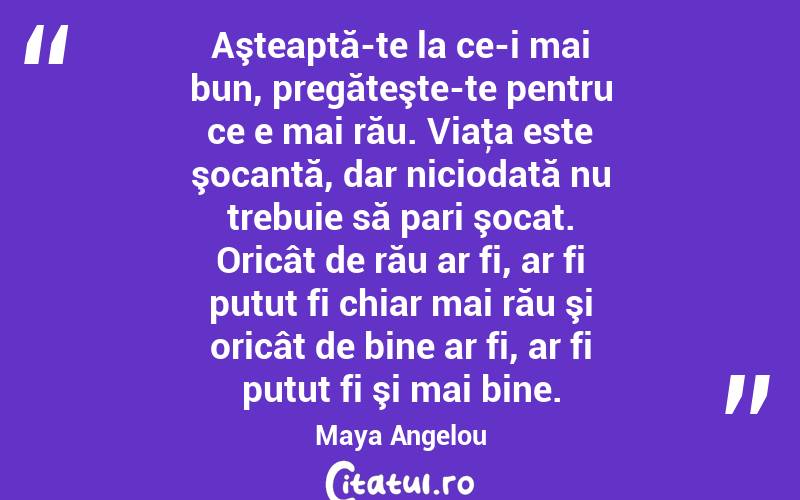 Aşteaptă-te la ce-i mai bun, pregăteşte-te pentru ce e mai rău. Viaţa este şocantă, dar niciodată nu trebuie să pari şocat. Oricât de rău ar fi, ar fi putut fi chiar mai rău şi oricât de bine ar fi, ar fi putut fi şi mai bine. Maya Angelou
