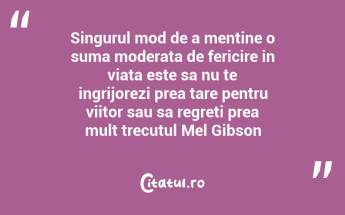 Singurul mod de a mentine o suma moderata de fericire in viata este sa nu te ingrijorezi prea tare pentru viitor sau sa regreti prea mult trecutul Mel Gibson...