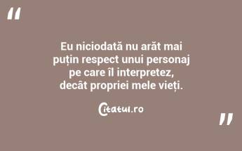 Eu niciodată nu arăt mai puţin respect unui personaj pe care îl interpretez, decât propriei mele vieţi. ...