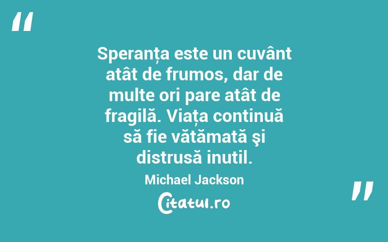 Speranţa este un cuvânt atât de frumos, dar de multe ori pare atât de fragilă. Viaţa continuă să fie vătămată şi distrusă inutil. Michael Jackson
