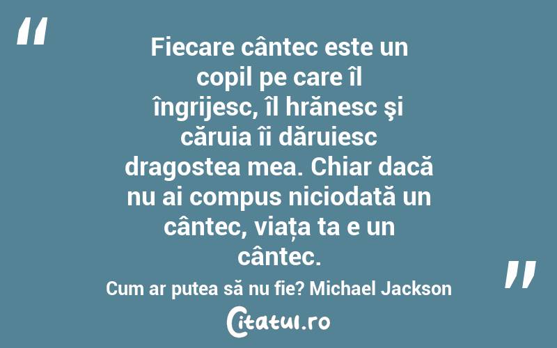 Fiecare cântec este un copil pe care îl îngrijesc, îl hrănesc şi căruia îi dăruiesc dragostea mea. Chiar dacă nu ai compus niciodată un cântec, viaţa ta e un cântec. Cum ar putea să nu fie? Michael Jackson
