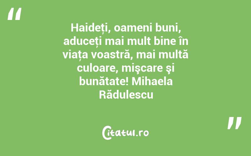 Haideţi, oameni buni, aduceţi mai mult bine în viaţa voastră, mai multă culoare, mişcare şi bunătate! Mihaela Rădulescu
