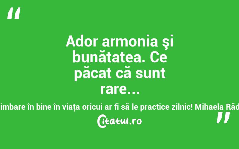 Ador armonia şi bunătatea. Ce păcat că sunt rare... Ce schimbare în bine în viaţa oricui ar fi să le practice zilnic! Mihaela Rădulescu

