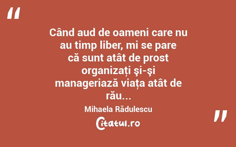 Când aud de oameni care nu au timp liber, mi se pare că sunt atât de prost organizaţi şi-şi manageriază viaţa atât de rău... Mihaela Rădulescu
