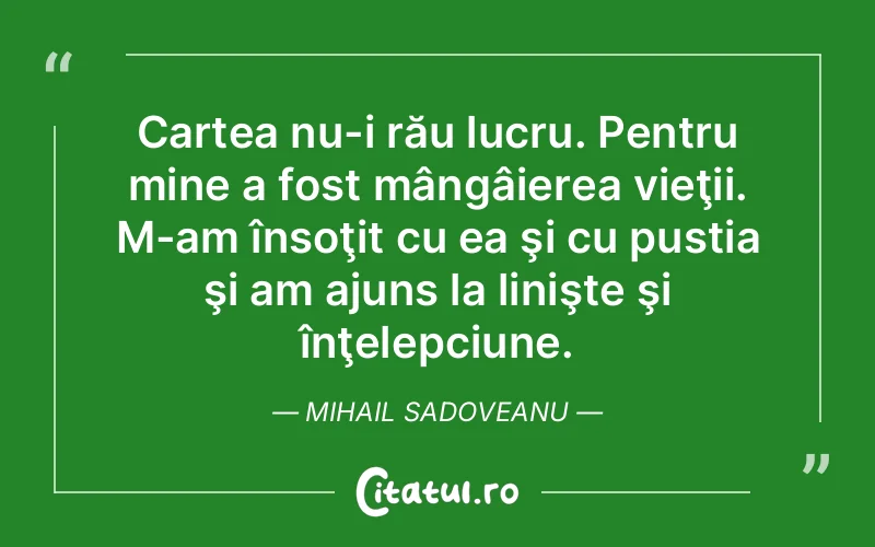 Cartea nu-i rău lucru. Pentru mine a fost mângâierea vieţii. M-am însoţit cu ea şi cu pustia şi am ajuns la linişte şi înţelepciune. Mihail Sadoveanu