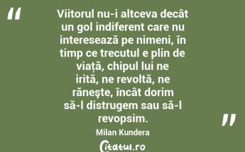 Viitorul nu-i altceva decât un gol indiferent care nu interesează pe nimeni, în timp ce trecutul e plin de viaţă, chipul lui ne irită, ne revoltă, ne răneşte, încât dorim să-l distrugem sau să-l revopsim. Milan Kundera...