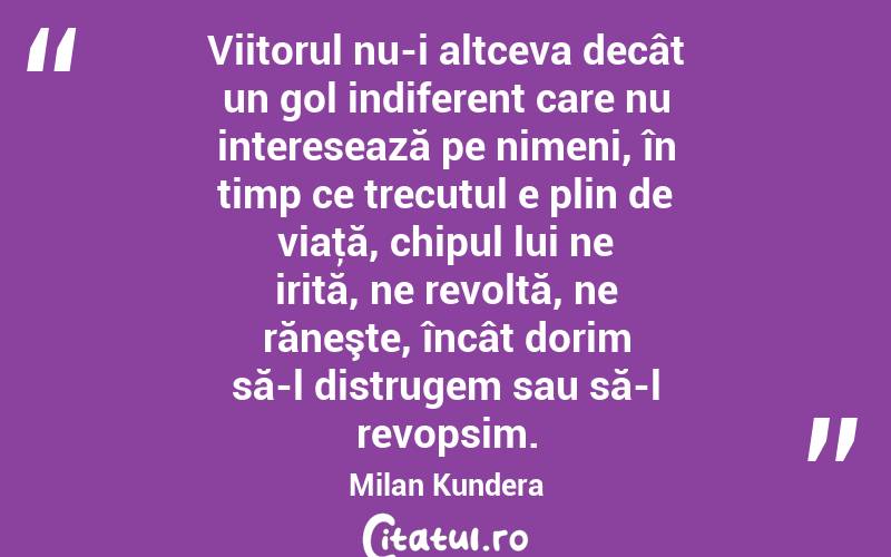Viitorul nu-i altceva decât un gol indiferent care nu interesează pe nimeni, în timp ce trecutul e plin de viaţă, chipul lui ne irită, ne revoltă, ne răneşte, încât dorim să-l distrugem sau să-l revopsim. Milan Kundera
