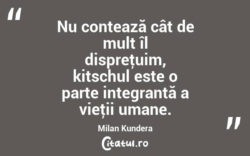 Nu contează cât de mult îl dispreţuim, kitschul este o parte integrantă a vieţii umane. Milan Kundera
