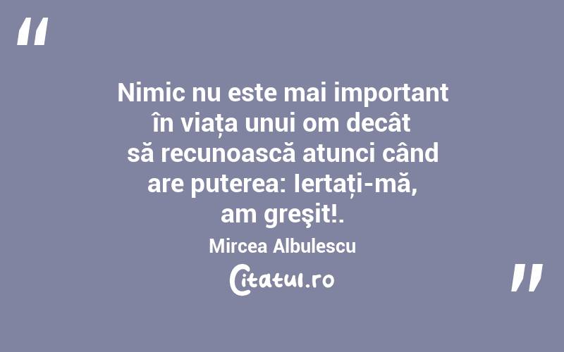 Nimic nu este mai important în viaţa unui om decât să recunoască atunci când are puterea: Iertaţi-mă, am greşit!. Mircea Albulescu
