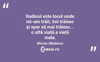 Radioul este locul unde mi-am trăit, îmi trăiesc şi sper să mai trăiesc... o altă viaţă a vieţii mele. Mircea Albulescu...