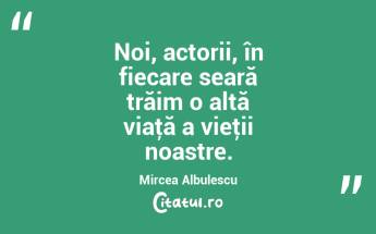 Noi, actorii, în fiecare seară trăim o altă viaţă a vieţii noastre. Mircea Albulescu...