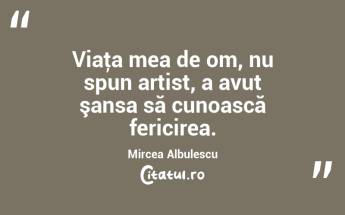 Viaţa mea de om, nu spun artist, a avut şansa să cunoască fericirea. Mircea Albulescu...