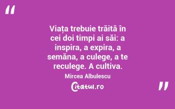 Viaţa trebuie trăită în cei doi timpi ai săi: a inspira, a expira, a semăna, a culege, a te reculege. A cultiva. Mircea Albulescu...
