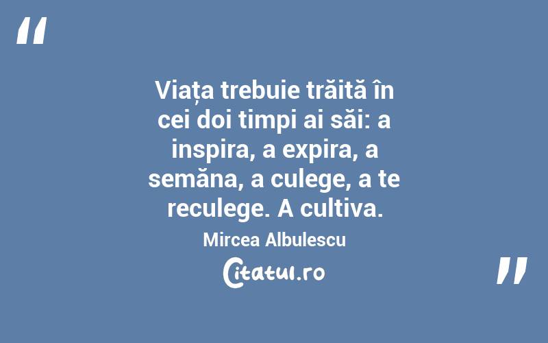 Viaţa trebuie trăită în cei doi timpi ai săi: a inspira, a expira, a semăna, a culege, a te reculege. A cultiva. Mircea Albulescu