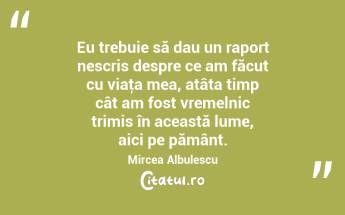 Eu trebuie să dau un raport nescris despre ce am făcut cu viaţa mea, atâta timp cât am fost vremelnic trimis în această lume, aici pe pământ. Mircea Albulescu...