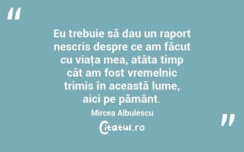 Eu trebuie să dau un raport nescris despre ce am făcut cu viaţa mea, atâta timp cât am fost vremelnic trimis în această lume, aici pe pământ. Mircea Albulescu