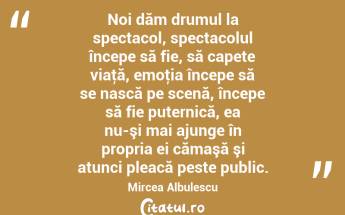 Noi dăm drumul la spectacol, spectacolul începe să fie, să capete viaţă, emoţia începe să se nască pe scenă, începe să fie puternică, ea nu-şi mai ajunge în propria ei cămaşă şi atunci pleacă peste public. Mircea Albulescu...