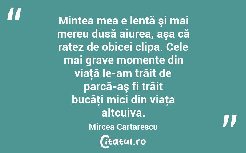 Mintea mea e lentă şi mai mereu dusă aiurea, aşa că ratez de obicei clipa. Cele mai grave momente din viaţă le-am trăit de parcă-aş fi trăit bucăţi mici din viaţa altcuiva. Mircea Cartarescu

