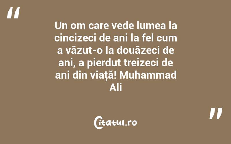Un om care vede lumea la cincizeci de ani la fel cum a văzut-o la douăzeci de ani, a pierdut treizeci de ani din viaţă! Muhammad Ali

