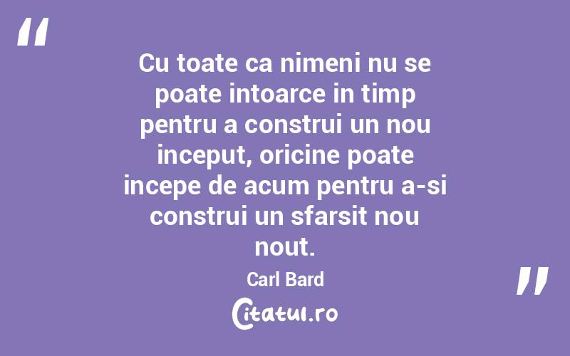 Cu toate ca nimeni nu se poate intoarce in timp pentru a construi un nou inceput, oricine poate incepe de acum pentru a-si construi un sfarsit nou nout.  Carl Bard