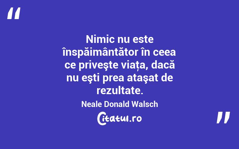 Nimic nu este înspăimântător în ceea ce priveşte viaţa, dacă nu eşti prea ataşat de rezultate. Neale Donald Walsch
