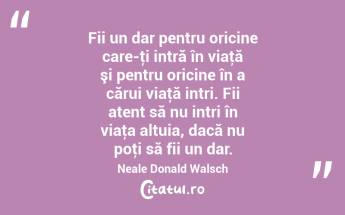 Fii un dar pentru oricine care-ţi intră în viaţă şi pentru oricine în a cărui viaţă intri. Fii atent să nu intri în viaţa altuia, dacă nu poţi să fii un dar. Neale Donald Walsch...