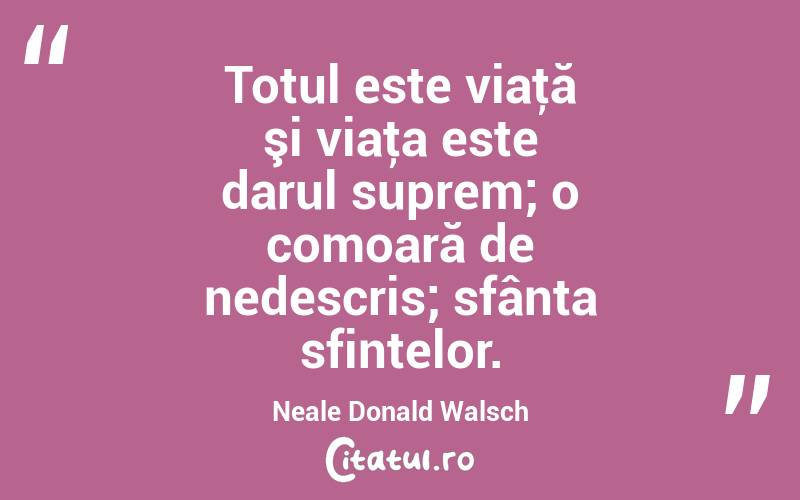 Totul este viaţă şi viaţa este darul suprem; o comoară de nedescris; sfânta sfintelor. Neale Donald Walsch