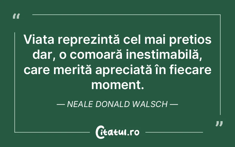 Viața reprezintă cel mai prețios dar, o comoară inestimabilă, care merită apreciată în fiecare moment. Neale Donald Walsch
