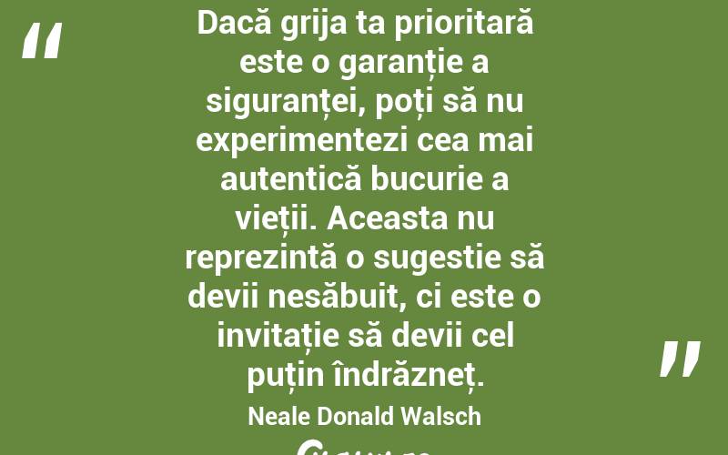 Dacă grija ta prioritară este o garanţie a siguranţei, poţi să nu experimentezi cea mai autentică bucurie a vieţii. Aceasta nu reprezintă o sugestie să devii nesăbuit, ci este o invitaţie să devii cel puţin îndrăzneţ. Neale Donald Walsch