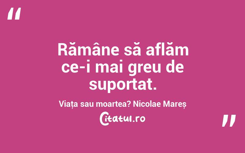 Rămâne să aflăm ce-i mai greu de suportat. Viaţa sau moartea? Nicolae Mareș