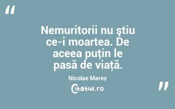 Nemuritorii nu ştiu ce-i moartea. De aceea puţin le pasă de viaţă. Nicolae Mareș...