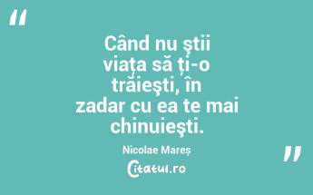 Când nu ştii viaţa să ţi-o trăieşti, în zadar cu ea te mai chinuieşti. Nicolae Mareș...