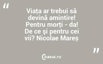 Viaţa ar trebui să devină amintire! Pentru morţi - da! De ce şi pentru cei vii? Nicolae Mareș...