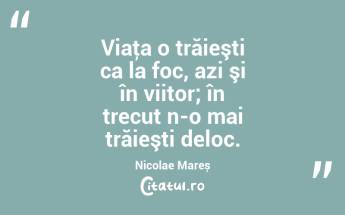 Viaţa o trăieşti ca la foc, azi şi în viitor; în trecut n-o mai trăieşti deloc. Nicolae Mareș...