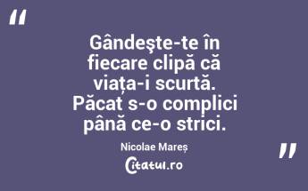 Gândeşte-te în fiecare clipă că viaţa-i scurtă. Păcat s-o complici până ce-o strici. Nicolae Mareș...